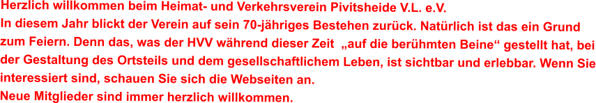 Herzlich willkommen beim Heimat- und Verkehrsverein Pivitsheide V.L. e.V. In diesem Jahr blickt der Verein auf sein 70-jähriges Bestehen zurück. Natürlich ist das ein Grund zum Feiern. Denn das, was der HVV während dieser Zeit  „auf die berühmten Beine“ gestellt hat, bei der Gestaltung des Ortsteils und dem gesellschaftlichem Leben, ist sichtbar und erlebbar. Wenn Sie interessiert sind, schauen Sie sich die Webseiten an.  Neue Mitglieder sind immer herzlich willkommen.